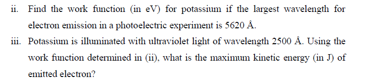 ii. Find the work function (in eV) for potassium if the largest wavelength for
electron emission in a photoelectric experiment is 5620 Å.
iii. Potassium is illuminated with ultraviolet light of wavelength 2500 Å. Using the
work function determined in (ii), what is the maximum kinetic energy (in J) of
emitted electron?