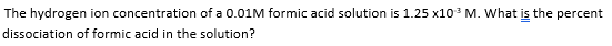 The hydrogen ion concentration of a 0.01M formic acid solution is 1.25 x10³ M. What is the percent
dissociation of formic acid in the solution?