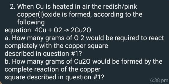 2. When Cu is heated in air the redish/pink
copper(I)oxide is formed, according to the
following
equation: 4Cu + 02 -> 2Cu20
a. How many grams of O 2 would be required to react
completely with the copper square
described in question #1?
b. How many grams of Cu20 would be formed by the
complete reaction of the copper
square described in question #1?
6:38 pm