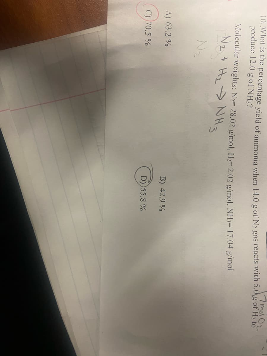 17 mol 0₂
10. What is the percentage yield of ammonia when 14.0 g of N2 gas reacts with 5.0 g of H₂ to
produce 12.0 g of NH3?
Molecular weights: N₂= 28.02 g/mol, H₂= 2.02 g/mol, NH3 17.04 g/mol
N₂ + H₂ → NH3
A) 63.2 %
C) 70.5%
B) 42.9%
D))55.8%