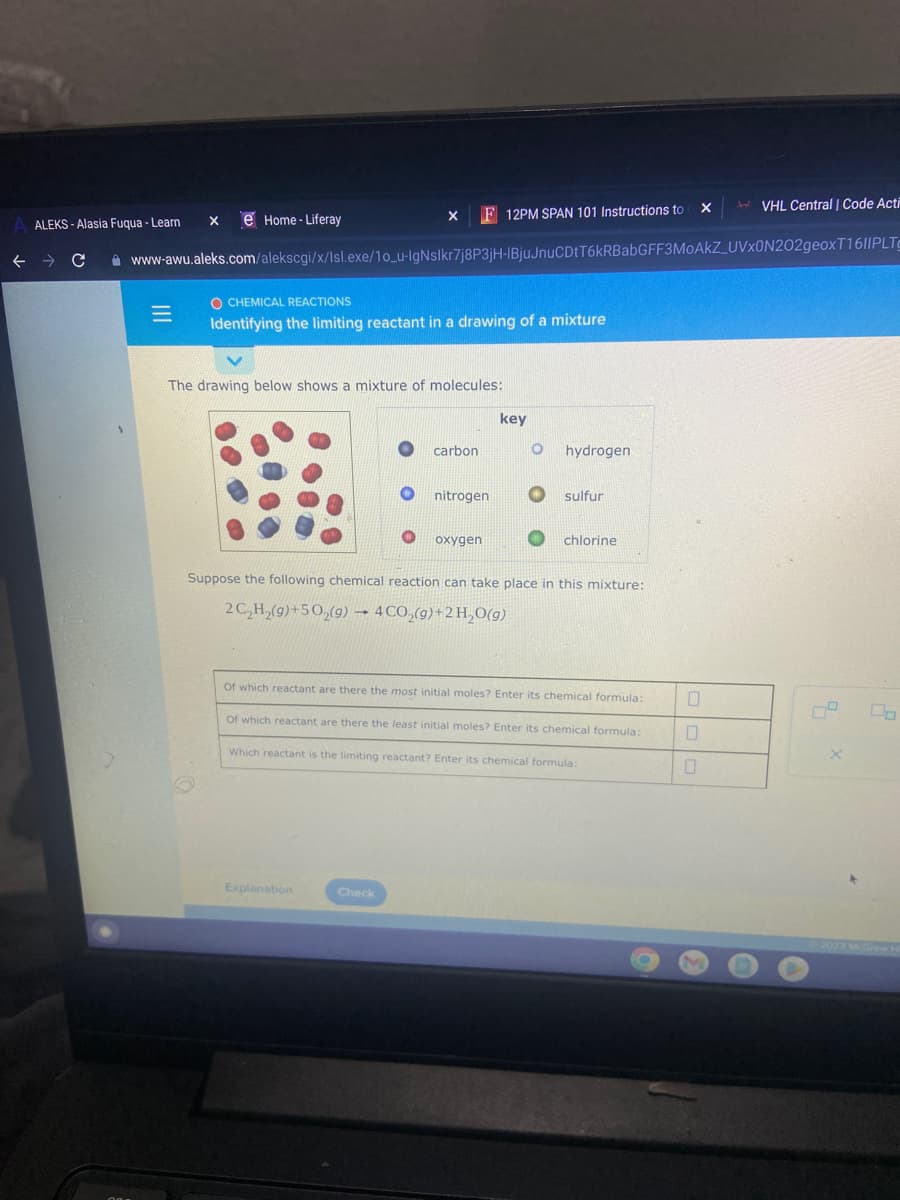 =
e Home-Liferay
X
ALEKS-Alasia Fuqua - Learn
F 12PM SPAN 101 Instructions to
← → C www-awu.aleks.com/alekscgi/x/Isl.exe/10_u-IgNslkr7j8P3jH-IBjuJnuCDtT6kRBabGFF3MoAkZ_UVX0N202geoxT1611PLTC
X
O CHEMICAL REACTIONS
Identifying the limiting reactant in a drawing of a mixture
The drawing below shows a mixture of molecules:
Explanation
carbon
Check
nitrogen
oxygen
key
O hydrogen
O sulfur
Suppose the following chemical reaction can take place in this mixture:
2 C₂H₂(g)+50₂(g) → 4 CO₂(g) + 2 H₂O(g)
chlorine
Of which reactant are there the most initial moles? Enter its chemical formula:
Of which reactant are there the least initial moles? Enter its chemical formula:
Which reactant is the limiting reactant? Enter its chemical formula:
X
0
VHL Central | Code Acti
X
La