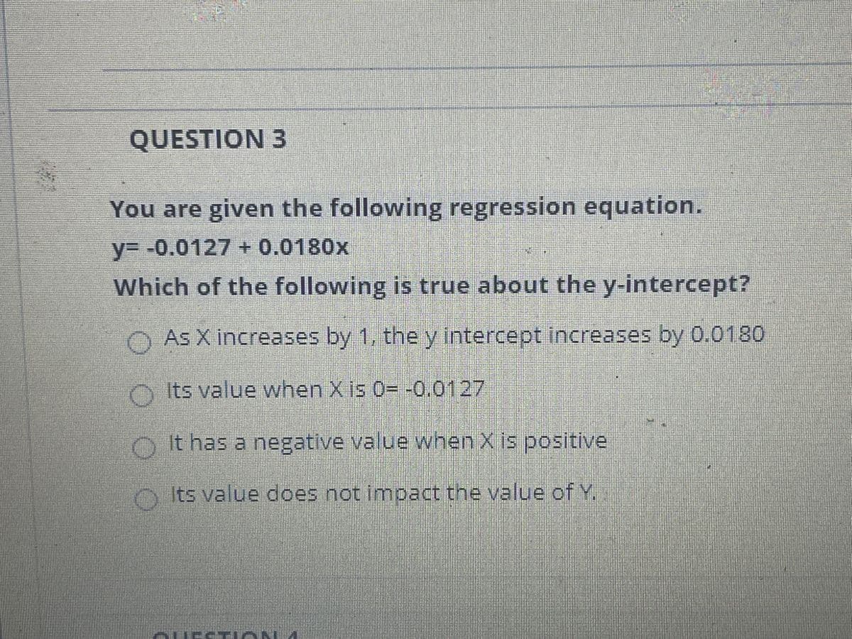 QUESTION 3
You are given the following regression equation.
y%3D -0.0127 + 0.0180x
Which of the following is true about the y-intercept?
O As X increases by 1, the y intercept increases by 0.0180
O Its value when X is 0= -0.0127
O It has a negative value when X is positive
O Its value does not impact the value of Y.
