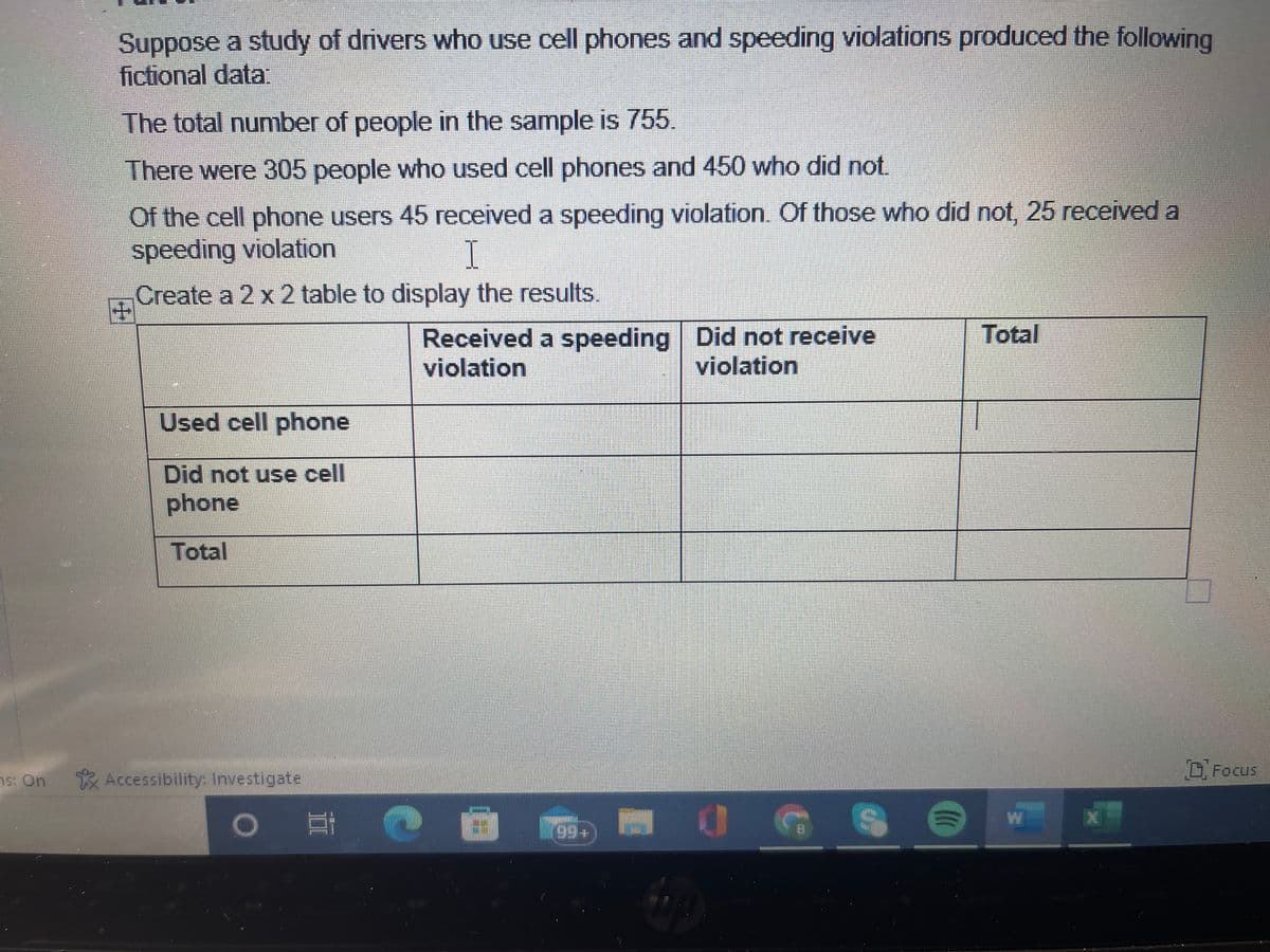 Suppose a study of drivers who use cell phones and speeding violations produced the following
fictional data:
The total number of people in the sample is 755.
There were 305 people who used cell phones and 450 who did not.
Of the cell phone users 45 received a speeding violation. Of those who did not, 25 received a
speeding violation
I
Create a 2 x 2 table to display the results.
Used cell phone
Did not use cell
phone
Total
is: On Accessibility: Investigate
O
3
Received a speeding
violation
199+
Did not receive
violation
0
S
(
Total
Focus