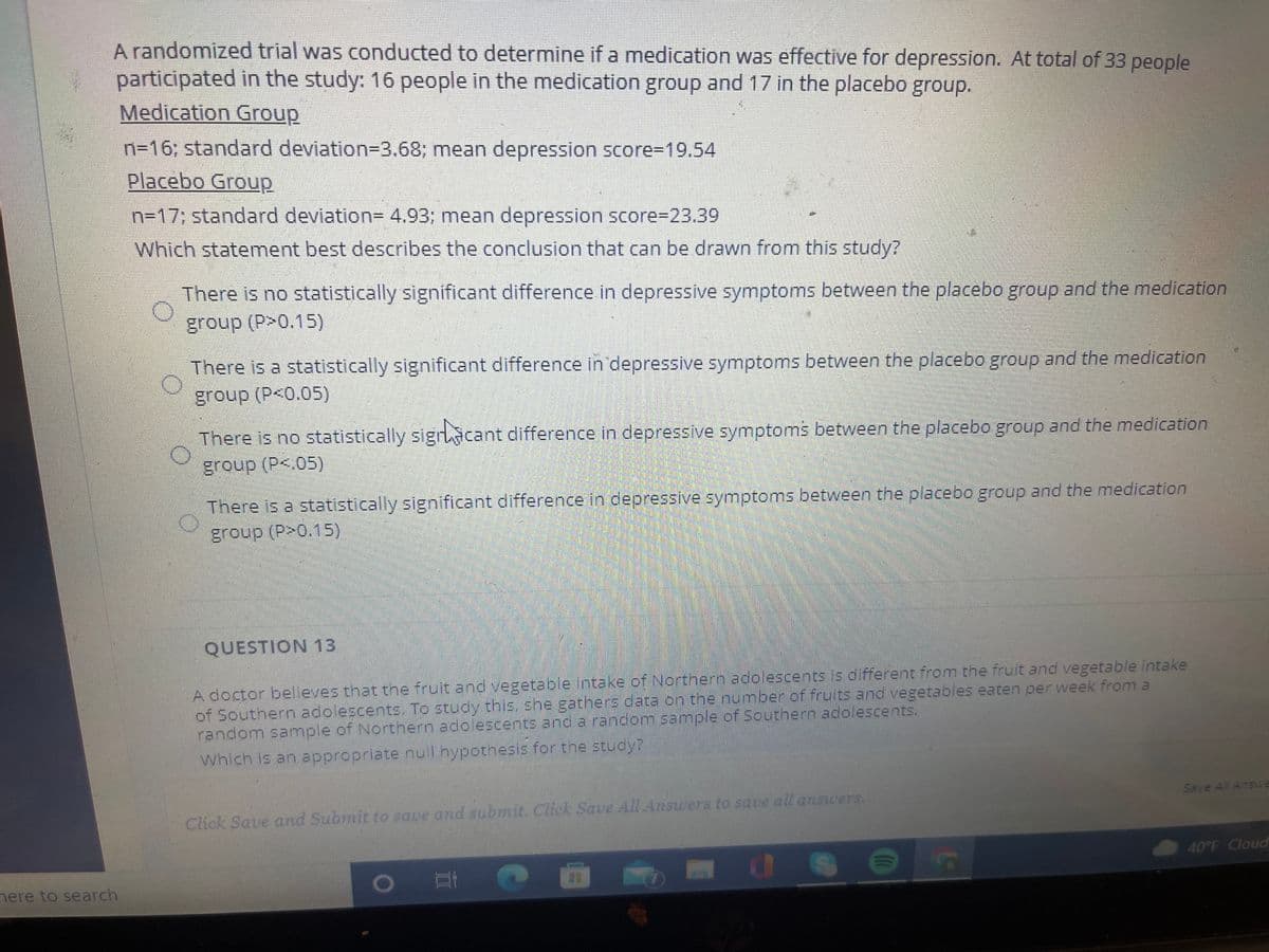 A randomized trial was conducted to determine if a medication was effective for depression. At total of 33 people
participated in the study: 16 people in the medication group and 17 in the placebo group.
Medication Group
n=16; standard deviation=3.68; mean depression score%=19.54
Placebo Group
n=17; standard deviation= 4.93; mean depression score%-D23.39
Which statement best describes the conclusion that can be drawn from this study?
There is no statistically significant difference in depressive symptoms between the placebo group and the medication
group (P>0.15)
There is a statistically significant difference in depressive symptoms between the placebo group and the medication
group (P<0.05)
There is no statistically sigracant difference in depressive symptoms between the placebo group and the medication
group (P<.05)
There is a statistically significant difference in depressive symptoms between the placebo group and the medication
group (P>0.15)
QUESTION 13
A doctor believes that the fruit and vegetable intake of Northern adolescents is different from the fruit and vegetable intake
of Southern adolescents. To study this, she gathers data on the number of fruits and vegetables eaten per week from a
random sample of Northern adolescents and a random sample of Southern adolescents.
which is an appropriate nul hypothesis for the study?
Save All Answva
Click Save and Submit to save and subrit. Click Save All Answers to save all answers.
40°F Cloud
1O
nere to search
