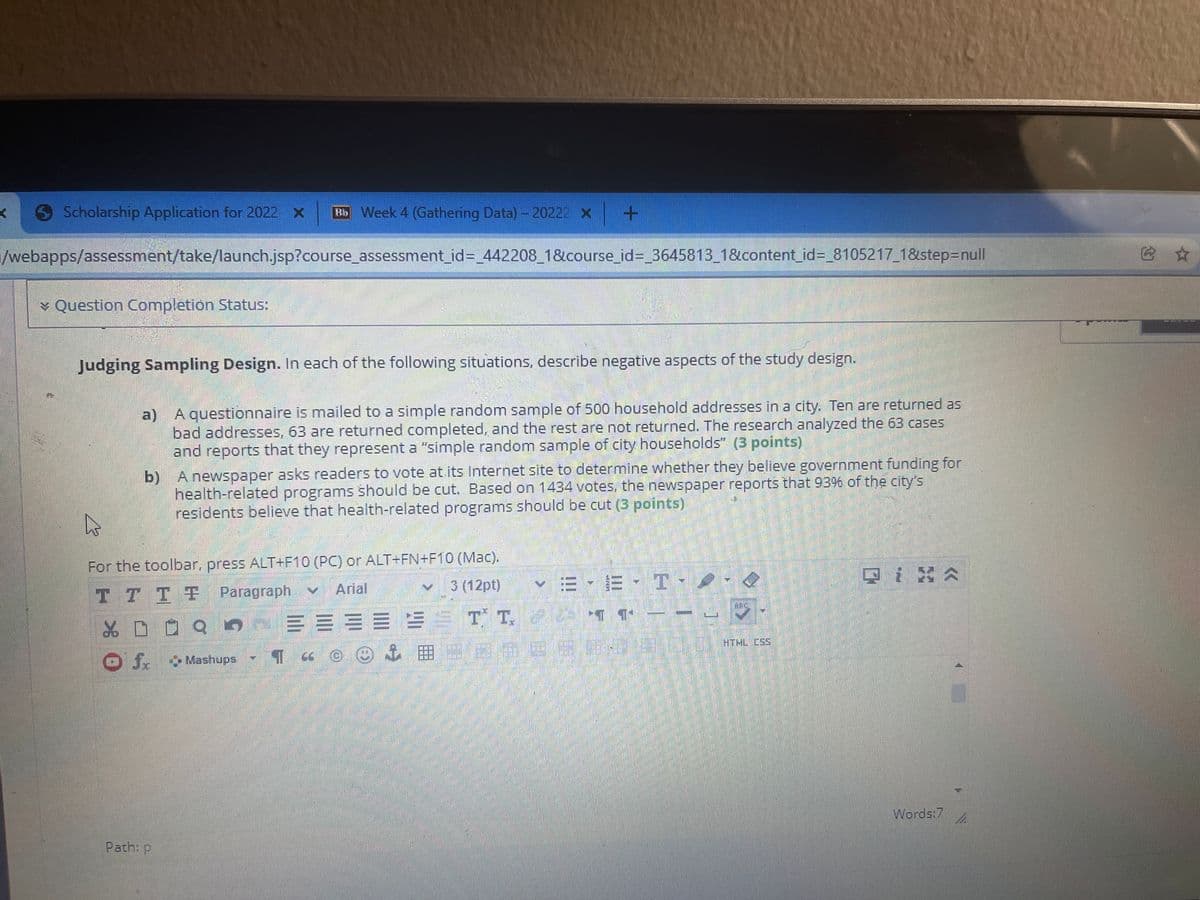 Scholarship Application for 2022- x
Bb Week 4 (Gathering Data) -20222 x
/webapps/assessment/take/launch.jsp?course_assessment_id= 442208_1&course_id=_3645813_1&content_id=_8105217_1&step=Dnull
它 ☆
* Question Completion Status:
Judging Sampling Design. In each of the following situations, describe negative aspects of the study design.
a) A questionnaire is mailed to a simple random sample of 500 household addresses in a city. Ten are returned as
bad addresses, 63 are returned completed, and the rest are not returned. The research analyzed the 63 cases
and reports that they represent a "simple random sample of city households" (3 points)
b) A newspaper asks readers to vote at its Internet site to determine whether they believe government funding for
health-related programs should be cut. Based on 1434 votes, the newspaper reports that 93% of the city's
residents believe that health-related programs should be cut (3 points)
For the toolbar, press ALT+F10 (PC) or ALT+FN+F10 (Mac).
3 (12pt)
Arial
T TTT Paragraph v
HTML CSS
田
J. Mashups
Words:7
Path: p
