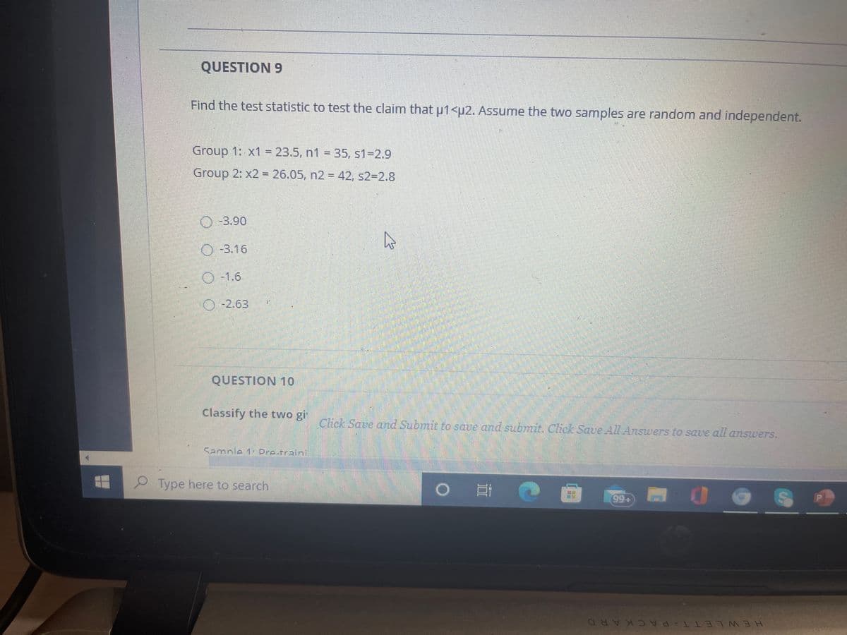 QUESTION 9
Find the test statistic to test the claim that u1<u2. Assume the two samples are random and independent.
Group 1: x1 = 23.5, n1 = 35, s1-2.9
%3D
Group 2: x2 = 26.05, n2 = 42, s2=2.8
O-3.90
O-3.16
O 1.6
O-2.63
QUESTION 10
Classify the two gi
Click Save and Submit to save and submit. Click Save All Answers to save all answers.
Sample 1: Dre-traini
Type here to search
99+
HEWLETT-PA CKARD
