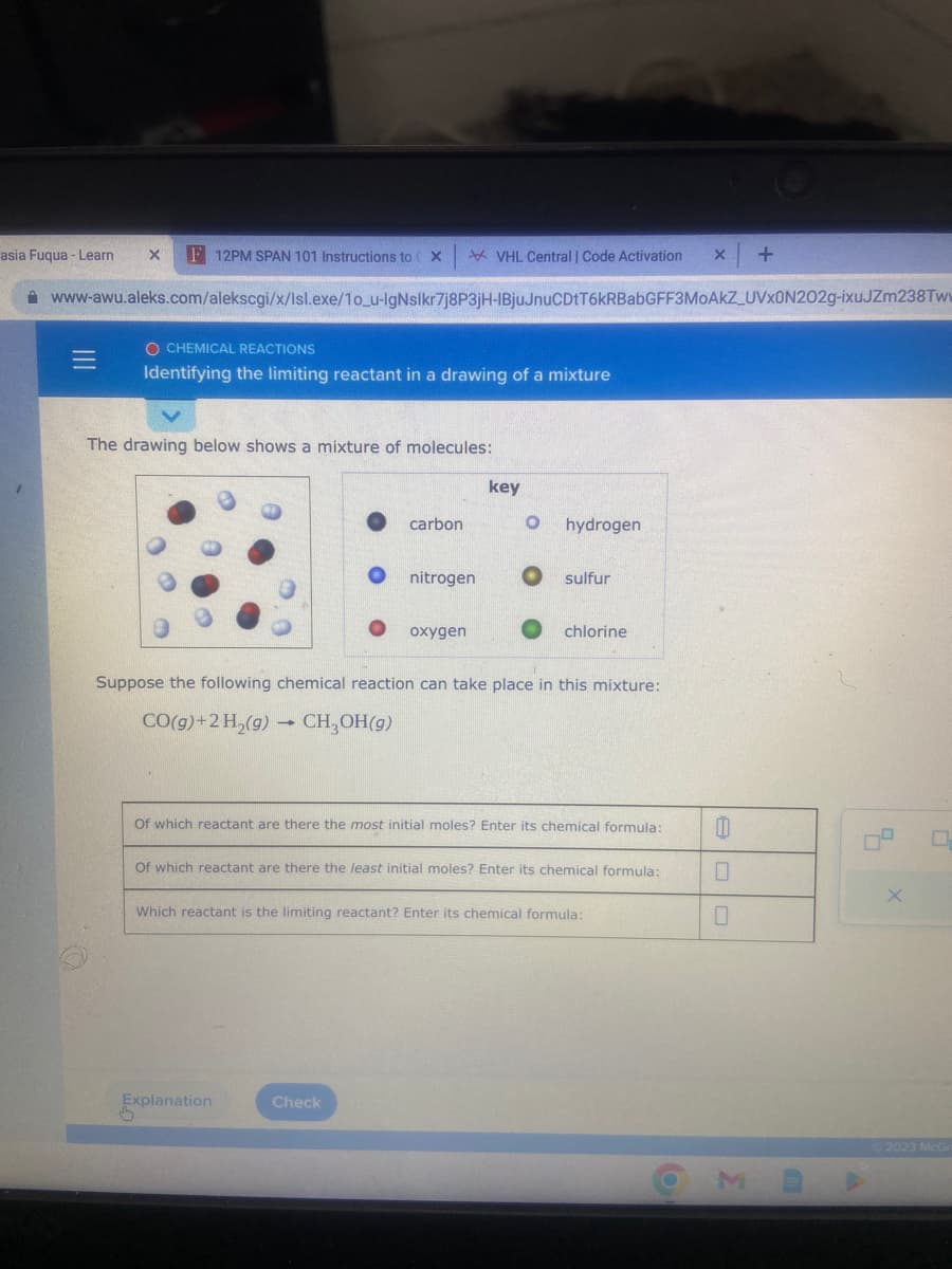 VHL Central | Code Activation X +
www-awu.aleks.com/alekscgi/x/Isl.exe/10_u-IgNslkr7j8P3jH-IBjuJnuCDtT6kRBabGFF3MOAKZ_UVX0N202g-ixuJZm238Tw
asia Fuqua - Learn X F 12PM SPAN 101 Instructions to (X
O CHEMICAL REACTIONS
Identifying the limiting reactant in a drawing of a mixture
The drawing below shows a mixture of molecules:
carbon
nitrogen
oxygen
Explanation
key
Check
O hydrogen
sulfur
Suppose the following chemical reaction can take place in this mixture:
CO(g) + 2 H₂(g) → CH₂OH(9)
chlorine
Of which reactant are there the most initial moles? Enter its chemical formula:
Of which reactant are there the least initial moles? Enter its chemical formula:
Which reactant is the limiting reactant? Enter its chemical formula:
00
0
0
9.
X
0
2023 McGr