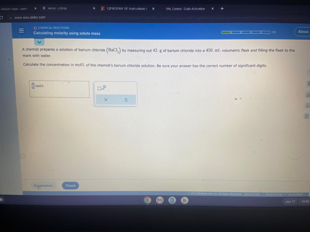 - Alasia Fuqua - Learn X e Home-Liferay
C
VHL Central | Code Activation X x +
www-awu.aleks.com alekscgi/x/isl.exe/10_0-IgNsikr7/8P3/H-1BjuJnuCDtT6kRBabGFF3MoAkKZ_UVX0N202geoxT1611PLTg4BjXE3ZhcVVdG_6Sanal98wrHDIOChouey3jwVAgvIPCnpo210Bw70Yjba
1
|||
=
O CHEMICAL REACTIONS
Calculating molarity using solute mass
X F 12PM SPAN 101 Instructions to X
mol/L
A chemist prepares a solution of barium chloride (BaCl₂) by measuring out 42. g of barium chloride into a 450. mL volumetric flask and filling the flask to the
mark with water.
Explanation
Calculate the concentration in mol/L of the chemist's barium chloride solution. Be sure your answer has the correct number of significant digits.
Check
X
C
S
DO 1/5
M
©2023 McGraw Hill LLC. All Rights Reserved. Terms of Use
Alasia
Terms of Use Privacy Center | Accessibility
Jan 17
002
Ar
10:35