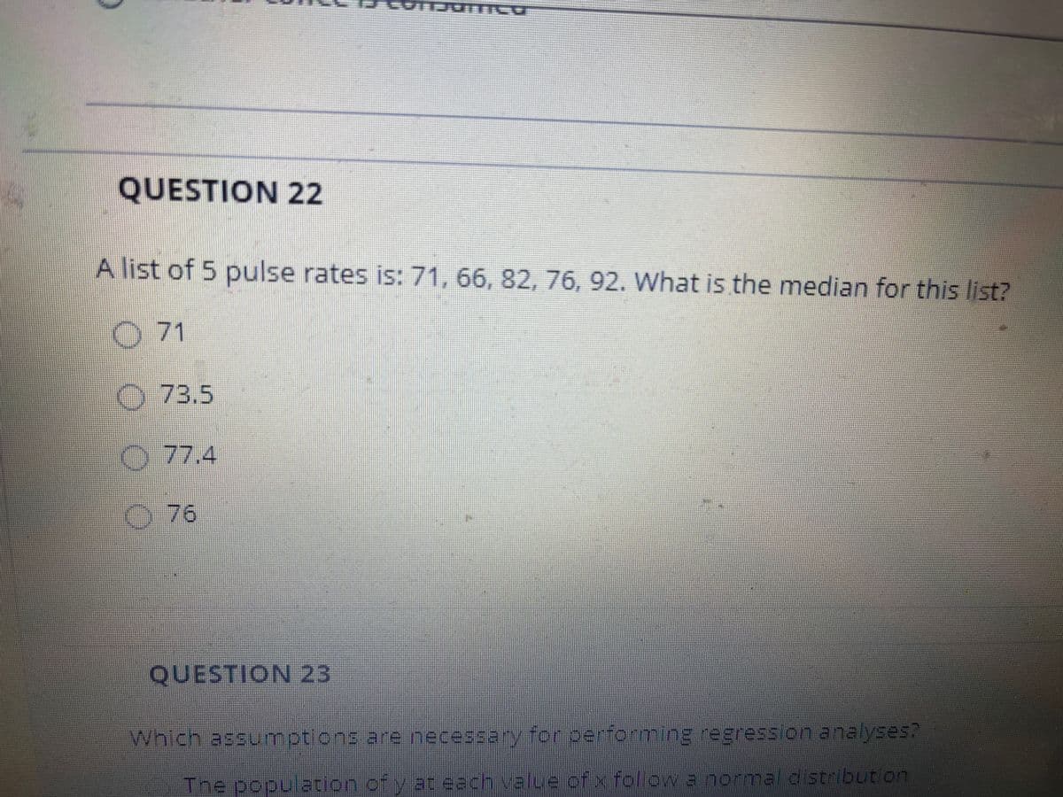 三 PS主,
QUESTION 22
A list of 5 pulse rates is: 71, 66, 82, 76, 92. What is the median for this list?
O 71
O 73.5
O 77.4
76
QUESTION 23
Which assuumptions are necessary for performing regresslon analyses?
The population of y at each value of x follow a normal distribution
