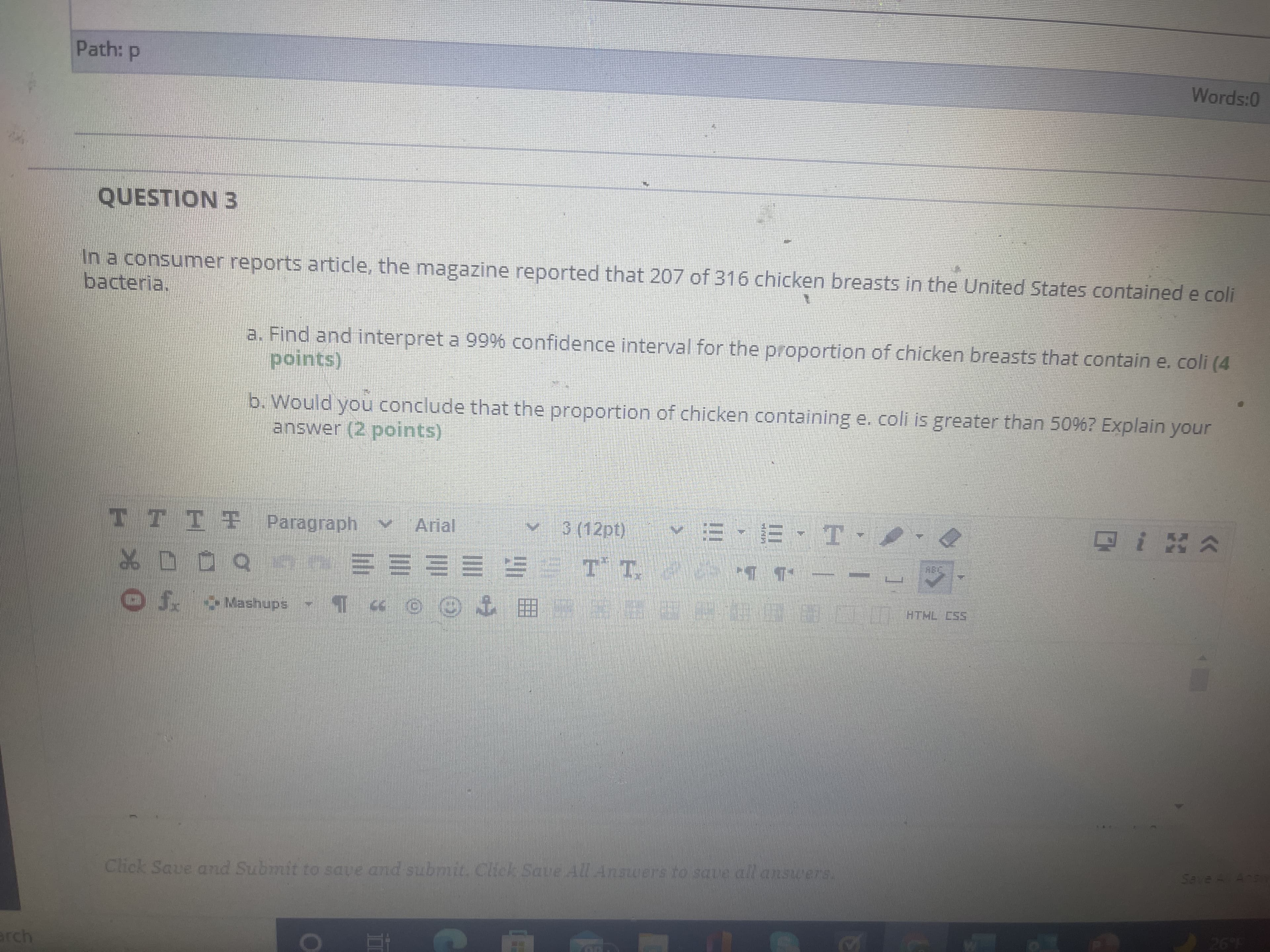 Words:O
QUESTION 3
In a consumer reports article, the magazine reported that 207 of 316 chicken breasts in the United States contained e coli
bacteria.
a. Find and interpret a 99% confidence interval for the proportion of chicken breasts that contain e. coli (4
points)
b. Would you conclude that the proportion of chicken containing e. coli is greater than 50%? Explain your
answer (2 points)
TTTT Paragraph v
Arial
3 (12pt)
,エ、ヨ-三/
o0口%
三三三三三 *
HTHL CSS
Click Saue and Submit to save and submit. Click Save All Answers to save all answers
erch
He 9.
3)
