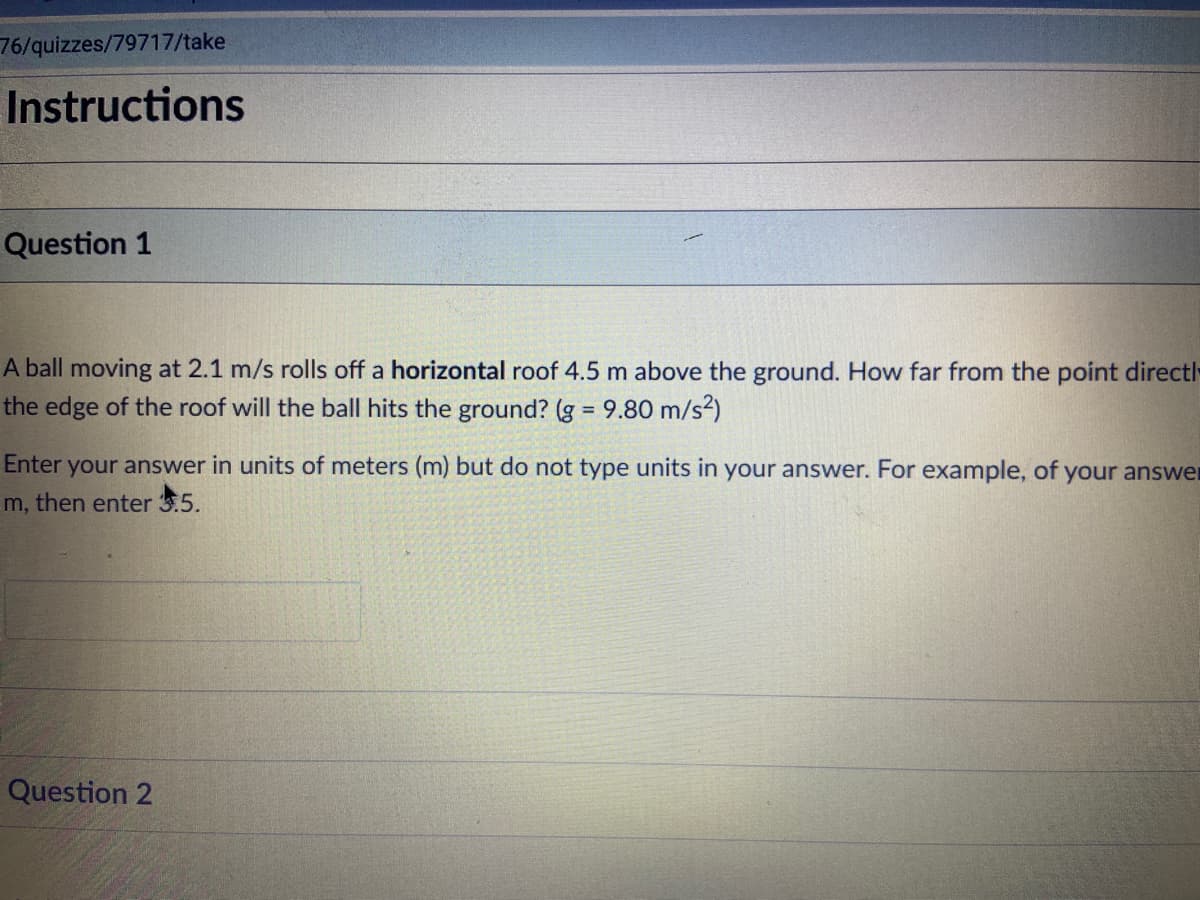 76/quizzes/79717/take
Instructions
Question 1
A ball moving at 2.1 m/s rolls off a horizontal roof 4.5 m above the ground. How far from the point directl
the edge of the roof will the ball hits the ground? (g 9.80 m/s²)
%3D
Enter your answer in units of meters (m) but do not type units in your answer. For example, of your answer
m, then enter 3.5.
Question 2
