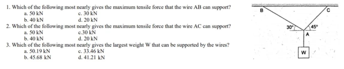 1. Which of the following most nearly gives the maximum tensile force that the wire AB can support?
B
c. 30 kN
d. 20 kN
a. 50 kN
b. 40 kN
2. Which of the following most nearly gives the maximum tensile force that the wire AC can support?
30°
45°
a. 50 kN
c.30 kN
b. 40 kN
d. 20 kN
3. Which of the following most nearly gives the largest weight W that can be supported by the wires?
c. 33.46 kN
d. 41.21 kN
a. 50.19 kN
b. 45.68 kN
