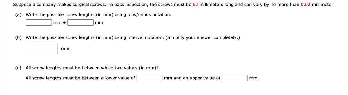 Suppose a company makes surgical screws. To pass inspection, the screws must be 62 millimeters long and can vary by no more than 0.02 millimeter.
(a) Write the possible screw lengths (in mm) using plus/minus notation.
mm +
mm
(b) Write the possible screw lengths (in mm) using interval notation. (Simplify your answer completely.)
mm
(c) All screw lengths must be between which two values (in mm)?
All screw lengths must be between a lower value of
mm and an upper value of
mm.
