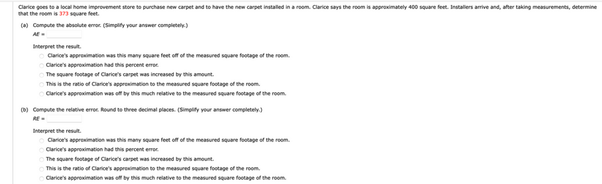 Clarice goes to a local home improvement store to purchase new carpet and to have the new carpet installed in a room. Clarice says the room is approximately 400 square feet. Installers arrive and, after taking measurements, determine
that the room is 373 square feet.
(a) Compute the absolute error. (Simplify your answer completely.)
AE =
Interpret the result.
Clarice's approximation was this many square feet off of the measured square footage of the room.
O Clarice's approximation had this percent error.
The square footage of Clarice's carpet was increased by this amount.
This is the ratio of Clarice's approximation to the measured square footage of the room.
Clarice's approximation was off by this much relative to the measured square footage of the room.
(b) Compute the relative error. Round to three decimal places. (Simplify your answer completely.)
RE =
Interpret the result.
Clarice's approximation was this many square feet off of the measured square footage of the room.
Clarice's approximation had this percent error.
The square footage of Clarice's carpet was increased by this amount.
O This is the ratio of Clarice's approximation to the measured square footage of the room.
Clarice's approximation was off by this much relative to the measured square footage of the room.
