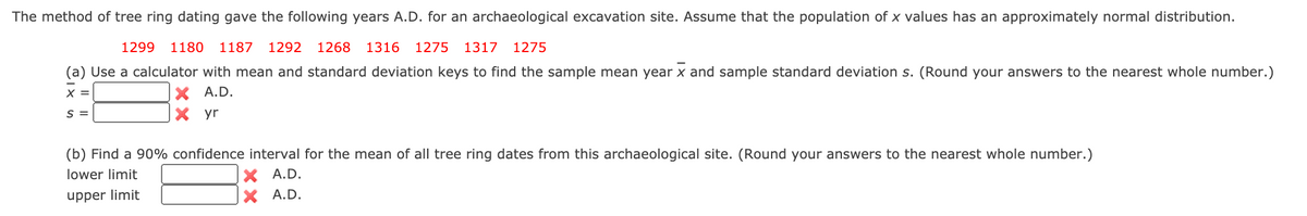 The method of tree ring dating gave the following years A.D. for an archaeological excavation site. Assume that the population of x values has an approximately normal distribution.
1299
1180
1187 1292 1268
1316 1275
1317 1275
(a) Use a calculator with mean and standard deviation keys to find the sample mean year x and sample standard deviation s. (Round your answers to the nearest whole number.)
X A.D.
X yr
X =
S =
(b) Find a 90% confidence interval for the mean of all tree ring dates from this archaeological site. (Round your answers to the nearest whole number.)
X A.D.
X A.D.
lower limit
upper limit
