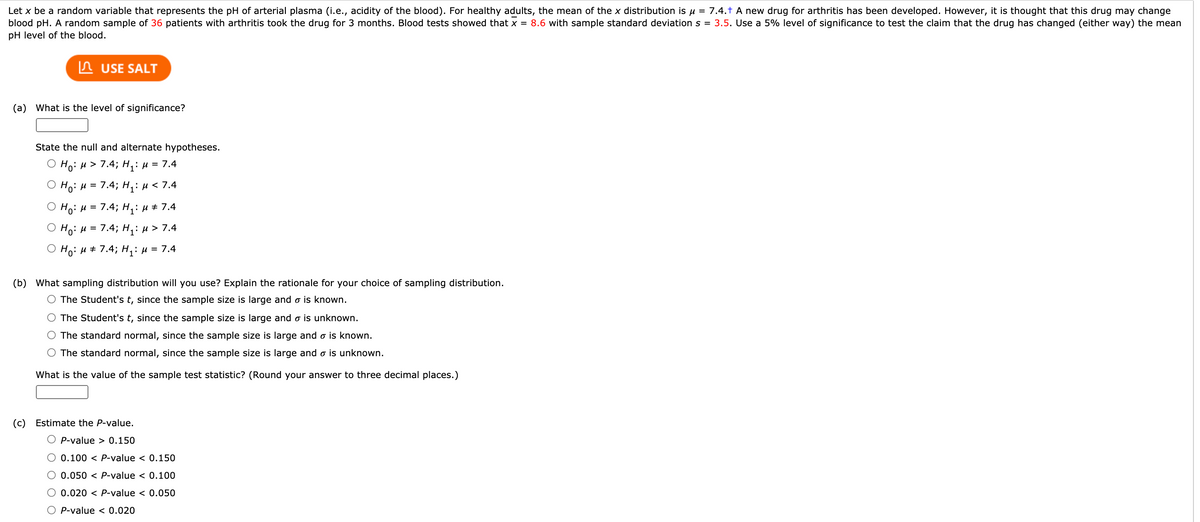 Let x be a random variable that represents the pH of arterial plasma (i.e., acidity of the blood). For healthy adults, the mean of the x distribution is u = 7.4.† A new drug for arthritis has been developed. However, it is thought that this drug may change
blood pH. A random sample of 36 patients with arthritis took the drug for 3 months. Blood tests showed that x = 8.6 with sample standard deviation s = 3.5. Use a 5% level of significance to test the claim that the drug has changed (either way) the mean
pH level of the blood.
In USE SALT
(a) What is the level of significance?
State the null and alternate hypotheses.
O Ho: µ > 7.4; H,: µ = 7.4
Ho: u = 7.4; H,:H<7.4
%3D
O Ho: H = 7.4; H,: u + 7.4
O Ho: H = 7.4; H,: u > 7.4
O Ho: H # 7.4; H,: µ = 7.4
(b) What sampling distribution will you use? Explain the rationale for your choice of sampling distribution.
O The Student's t, since the sample size is large and o is known.
The Student's t, since the sample size is large and o is unknown.
The standard normal, since the sample size is large and o is known.
O The standard normal, since the sample size is large and o is unknown.
What is the value of the sample test statistic? (Round your answer to three decimal places.)
(c) Estimate the P-value.
O P-value > 0.150
O 0.100 < P-value < 0.150
O 0.050 < P-value < 0.100
O 0.020 < P-value < 0.050
O P-value < 0.020
