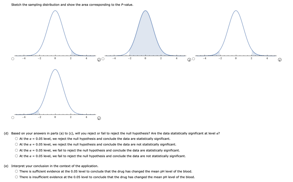 Sketch the sampling distribution and show the area corresponding to the P-value.
2
4
-2
2
4
4
-4
-2
2
4
(d)
Based on your answers in parts (a) to (c), will you reject or fail to reject the null hypothesis? Are the data statistically significant at level a?
O At the a = 0.05 level, we reject the null hypothesis and conclude the data are statistically significant.
At the a = 0.05 level, we reject the null hypothesis and conclude the data are not statistically significant.
O At the a = 0.05 level, we fail to reject the null hypothesis and conclude the data are statistically significant.
At the a = 0.05 level, we fail to reject the null hypothesis and conclude the data are not statistically significant.
(e) Interpret your conclusion in the context of the application.
O There is sufficient evidence at the 0.05 level to conclude that the drug has changed the mean pH level of the blood.
O There is insufficient evidence at the 0.05 level to conclude that the drug has changed the mean pH level of the blood.
