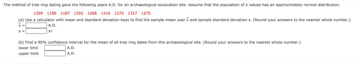 The method of tree ring dating gave the following years A.D. for an archaeological excavation site. Assume that the population of x values has an approximately normal distribution.
1299
1180
1187 1292 1268
1316 1275
1317 1275
(a) Use a calculator with mean and standard deviation keys to find the sample mean year x and sample standard deviation s. (Round your answers to the nearest whole number.)
X =
A.D.
S =
yr
(b) Find a 90% confidence interval for the mean of all tree ring dates from this archaeological site. (Round your answers to the nearest whole number.)
lower limit
A.D.
upper limit
A.D.
