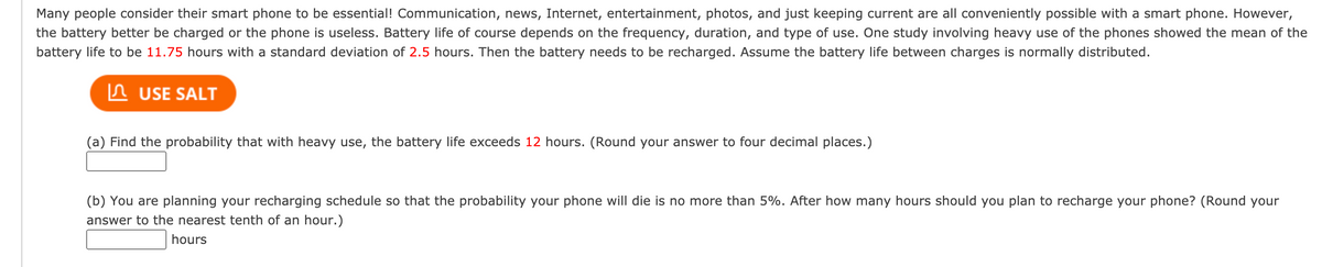 Many people consider their smart phone to be essential! Communication, news, Internet, entertainment, photos, and just keeping current are all conveniently possible with a smart phone. However,
the battery better be charged or the phone is useless. Battery life of course depends on the frequency, duration, and type of use. One study involving heavy use of the phones showed the mean of the
battery life to be 11.75 hours with a standard deviation of 2.5 hours. Then the battery needs to be recharged. Assume the battery life between charges is normally distributed.
n USE SALT
(a) Find the probability that with heavy use, the battery life exceeds 12 hours. (Round your answer to four decimal places.)
(b) You are planning your recharging schedule so that the probability your phone will die is no more than 5%. After how many hours should you plan to recharge your phone? (Round your
answer to the nearest tenth of an hour.)
hours
