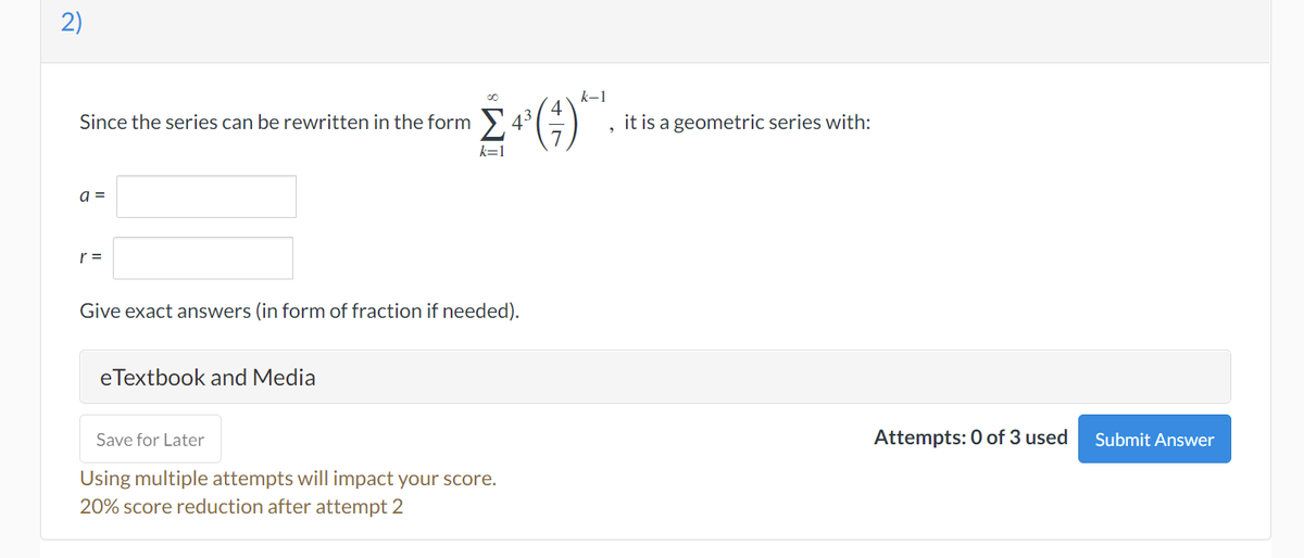 2)
Since the series can be rewritten in the form
a =
r =
Give exact answers (in form of fraction if needed).
eTextbook and Media
Save for Later
Using multiple attempts will impact your score.
20% score reduction after attempt 2
Σ(;)
k-1
it is a geometric series with:
Attempts: 0 of 3 used
Submit Answer