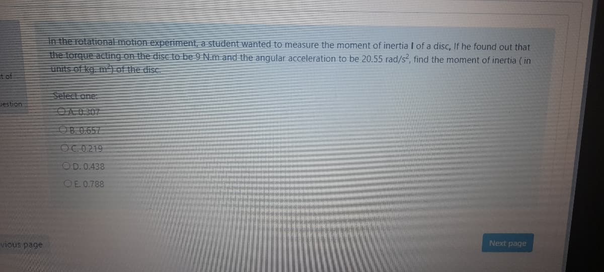 In the rotational motion experiment, a student wanted to measure the moment of inertia I of a disc, If he found out that
the torque acting on the dise to be 9 N.m and the angular acceleration to be 20.55 rad/s², find the moment of inertia ( in
units of kg. m) of the disc.
at of
Select one:
Jestion
OA 0.307
OB.0.657
COC. 0.219
OD. 0.438
O E. 0.788
vious page
Next page
