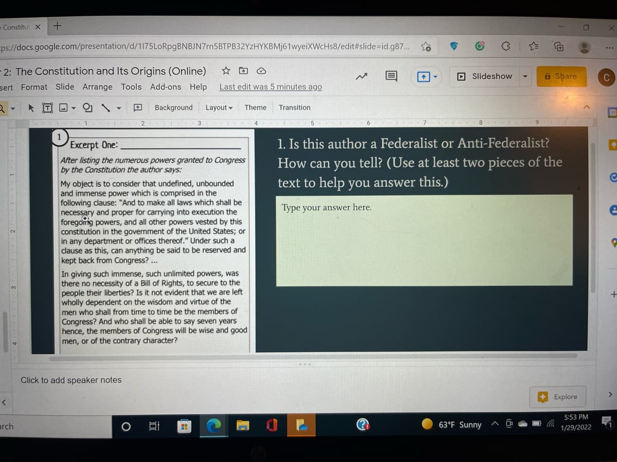 - Constitut X
ps://docs.google.com/presentation/d/1175LoRpgBNBJN7rn5BTPB32YzHYKBMj61wyeiXWcHs8/edit#slide=id.g87..
...
2: The Constitution and Its Origins (Online)
☆回O
O Slideshow
A Share
C
sert Format Slide Arrange Tools Add-ons Help
Last edit was 5 minutes ago
* T O -
田
Background
Layout -
Theme
Transition
31
2.
3
4 I 5 I
8 I 9
1
1. Is this author a Federalist or Anti-Federalist?
How can you tell? (Use at least two pieces of the
text to help you answer this.)
Excerpt One:
After listing the numerous powers granted to Congress
by the Constitution the author says:
My object is to consider that undefined, unbounded
and immense power which is comprised in the
following clause: "And to make all laws which shall be
necessary and proper for carrying into execution the
foregomg powers, and all other powers vested by this
constitution in the government of the United States; or
in any department or offices thereof." Under such a
clause as this, can anything be said to be reserved and
kept back from Congress? ...
Type your answer here.
In giving such immense, such unlimited powers, was
there no necessity of a Bill of Rights, to secure to the
people their liberties? Is it not evident that we are left
wholly dependent on the wisdom and virtue of the
men who shal| from time to time be the members of
Congress? And who shall be able to say seven years
hence, the members of Congress will be wise and good
men, or of the contrary character?
Click to add speaker notes
>
Explore
5:53 PM
arch
63°F Sunny
1/29/2022
(田
