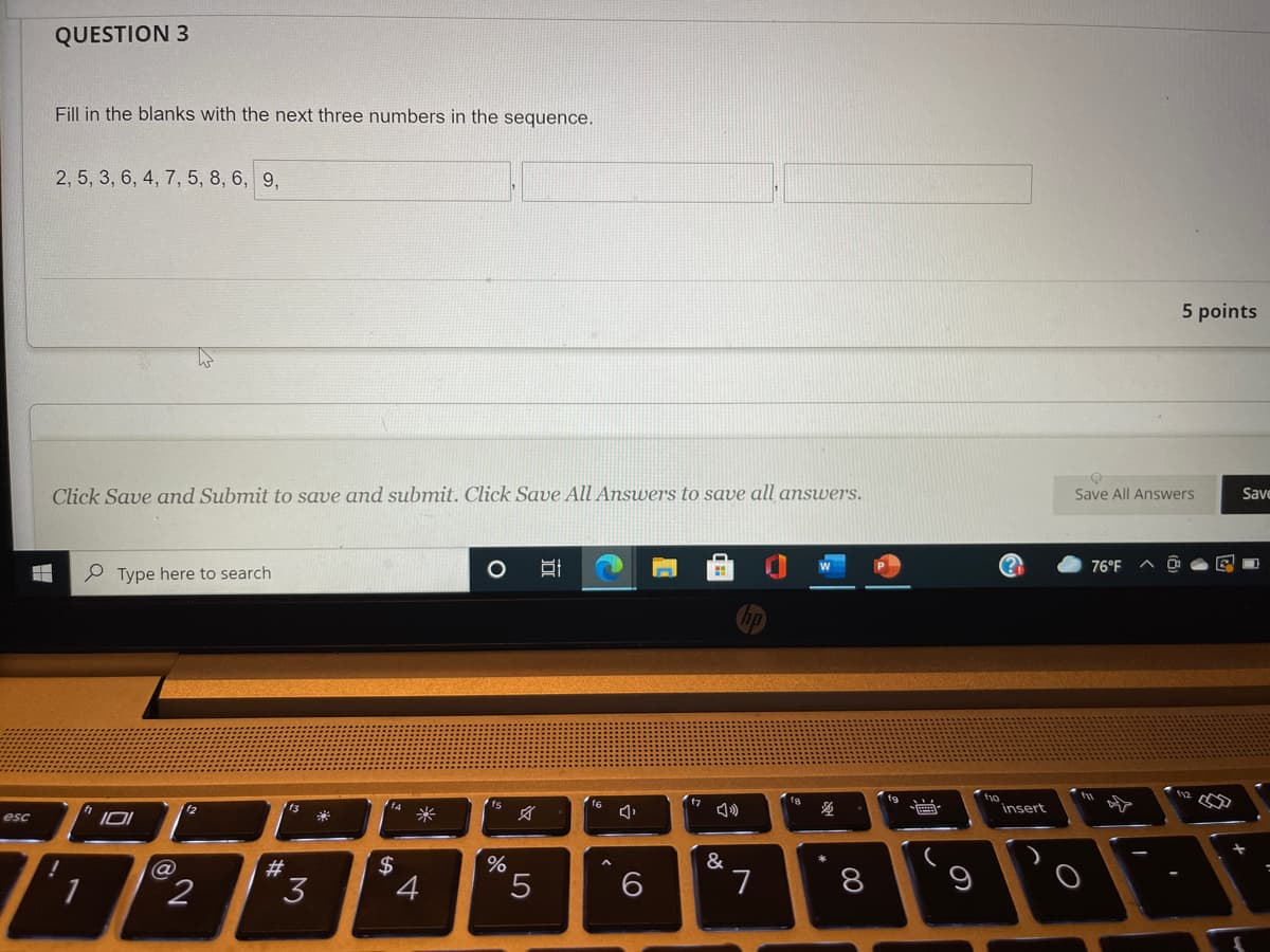 QUESTION 3
Fill in the blanks with the next three numbers in the sequence.
2, 5, 3, 6, 4, 7, 5, 8, 6, 9,
5 points
Click Save and Submit to save and submit. Click Save All Answers to save all answers.
Save All Answers
Save
76°F
P Type here to search
fo
insert
12
13
f4
f6
esc
米
文
23
$
&
1
2
3
5.
7.
8
9
远
