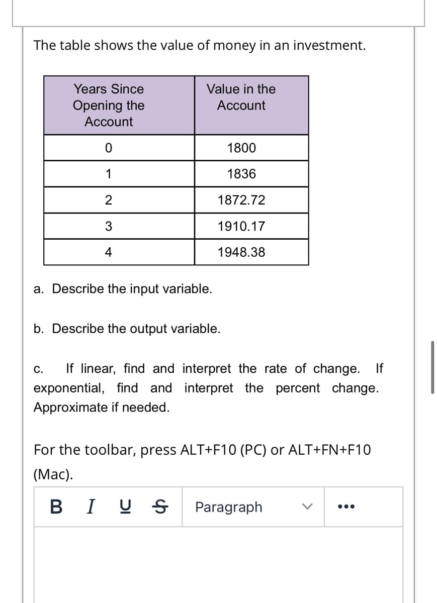 The table shows the value of money in an investment.
Years Since
Value in the
Opening the
Account
Account
1800
1836
1872.72
3
1910.17
4
1948.38
a. Describe the input variable.
b. Describe the output variable.
If linear, find and interpret the rate of change. If
С.
exponential, find and interpret the percent change.
Approximate if needed.
For the toolbar, press ALT+F10 (PC) or ALT+FN+F10
(Маc).
B I U
Paragraph
•..
