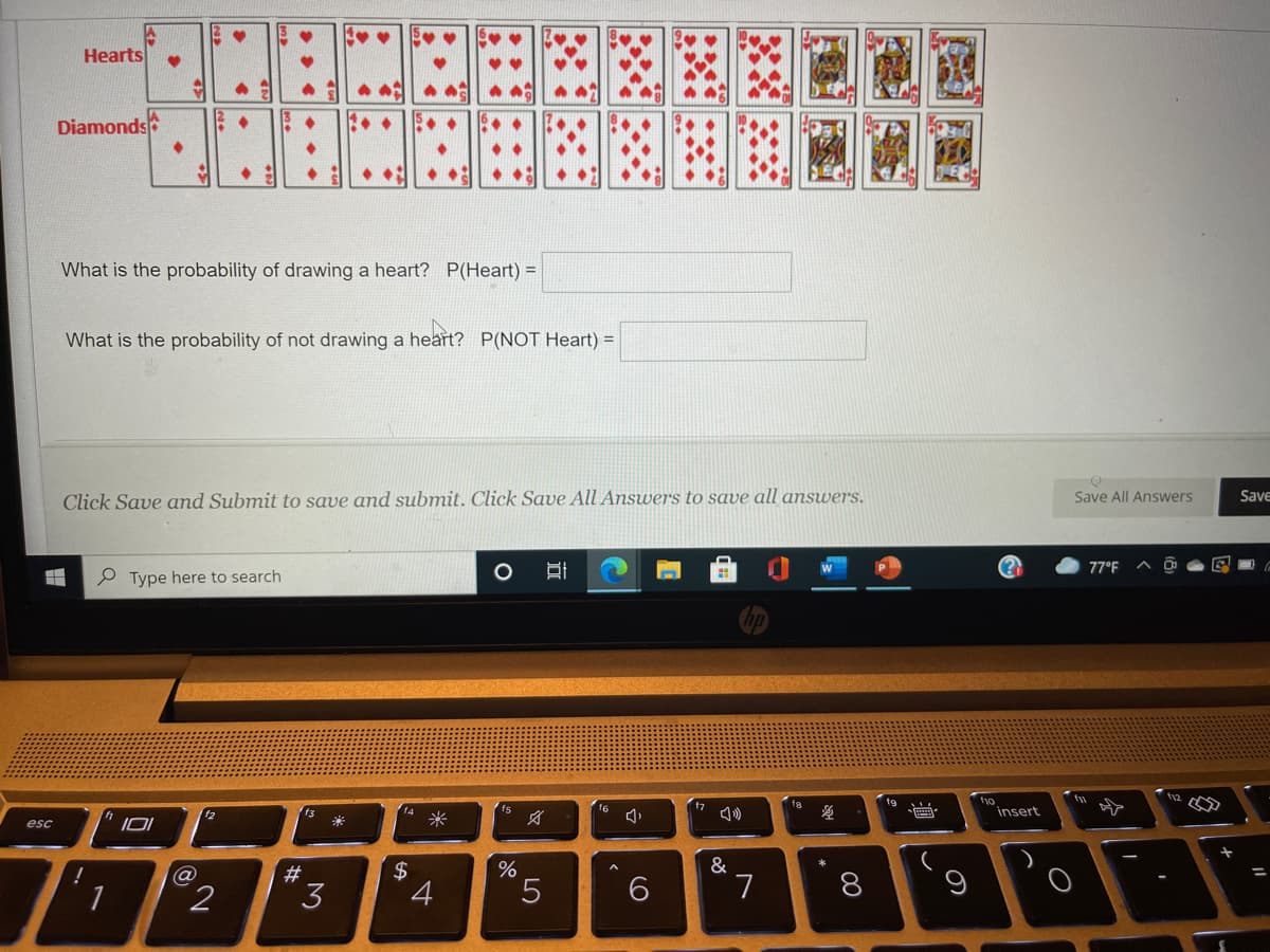 Hearts
Diamonds
What is the probability of drawing a heart? P(Heart) =
What is the probability of not drawing a heart? P(NOT Heart) =
Click Save and Submit to save and submit. Click Save All Answers to save all answers.
Save
Save All Answers
77°F
P Type here to search
fw
fa
t9
f4
f6
insert
米
esc
&
!
#3
3
7
8
LO
%24

