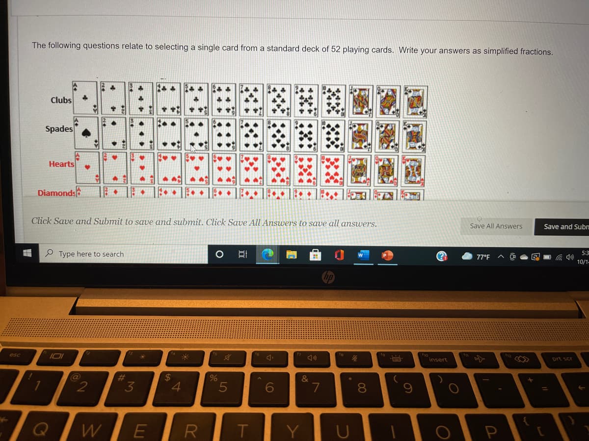 The following questions relate to selecting a single card from a standard deck of 52 playing cards. Write your answers as simplified fractions.
Clubs
Spades
Hearts
Diamonds
Click Save and Submit to save and submit. Click Save All Answers to save all answers.
Save All Answers
Save and Sub
Type here to search
O
5:3
77°F
10/1-
esc
I01
insert
prt scr
%23
24
&
4.
7
80
%3D
R
T
Y
P
