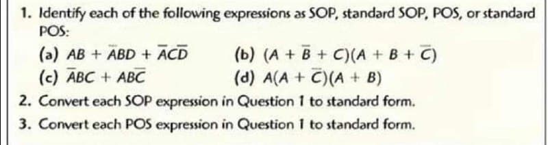 1. Identify each of the following expressions as SOP, standard SOP, POS, or standard
POS:
(b) (A + B + C)(A + B + C)
(d) A(A + C)(A + B)
2. Convert each SOP expression in Question 1 to standard form.
(a) AB + ABD + ACD
(c) ABC + ABC
3. Convert each POS expression in Question 1 to standard form.
