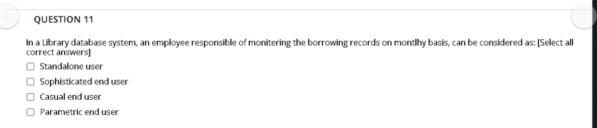 QUESTION 11
In a Library database system, an employee responsible of monitering the borrowing records on montlhy basis, can be considered as: [Select all
correct answers]
Standalone user
O Sophisticated end user
OCasual end user
O Parametric end user
