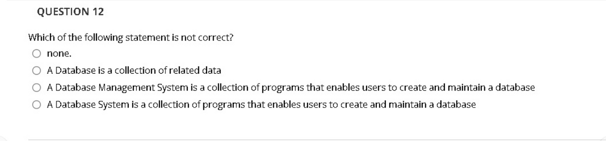 QUESTION 12
Which of the following statement is not correct?
none.
A Database is a collection of related data
A Database Management System is a collection of programs that enables users to create and maintain a database
A Database System is a collection of programs that enables users to create and maintain a database
