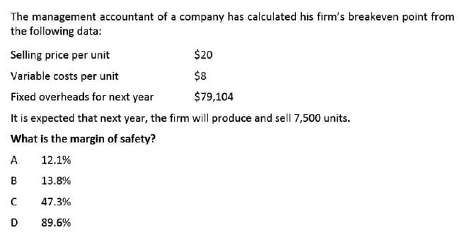 The management accountant of a company has calculated his firm's breakeven point from
the following data:
Selling price per unit
$20
Variable costs per unit
$8
Fixed overheads for next year
$79,104
It is expected that next year, the firm will produce and sell 7,500 units.
What is the margin of safety?
A
12.1%
13.8%
47.3%
D
89.6%
