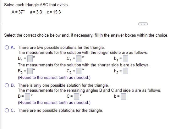 Solve each triangle ABC that exists.
A= 37° a = 3.3 c= 15.3
Select the correct choice below and, if necessary, fill in the answer boxes within the choice.
O A. There are two possible solutions for the triangle.
The measurements for the solution with the longer side b are as follows.
B, =
C, =
The measurements for the solution with the shorter side b are as follows.
B2 =
C2 =°
b2 =
(Round to the nearest tenth as needed.)
B. There is only one possible solution for the triangle.
The measurements for the remaining angles B and C and side b are as follows.
B=
C=
b=
(Round to the nearest tenth as needed.)
OC. There are no possible solutions for the triangle.
