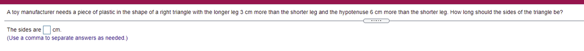 A toy manufacturer needs a piece of plastic in the shape of a right triangle with the longer leg 3 cm more than the shorter leg and the hypotenuse 6 cm more than the shorter leg. How long should the sides of the triangle be?
The sides are
cm.
(Use a comma to separate answers as needed.)
