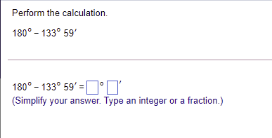 Perform the calculation.
180° - 133° 59'
180° – 133° 59' = |
°N'
(Simplify your answer. Type an integer or a fraction.)
