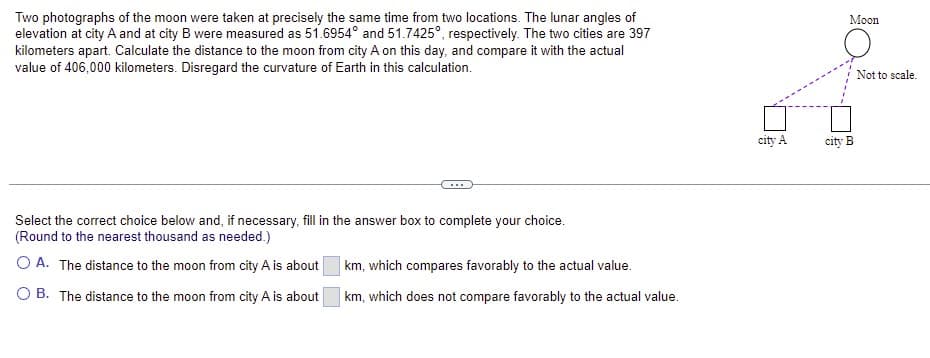 Two photographs of the moon were taken at precisely the same time from two locations. The lunar angles of
elevation at city A and at city B were measured as 51.6954° and 51.7425°, respectively. The two cities are 397
kilometers apart. Calculate the distance to the moon from city A on this day, and compare it with the actual
value of 406,000 kilometers. Disregard the curvature of Earth in this calculation.
Moon
Not to scale.
city A
city B
Select the correct choice below and, if necessary, fill in the answer box to complete your choice.
(Round to the nearest thousand as needed.)
O A. The distance to the moon from city A is about
km, which compares favorably to the actual value.
O B. The distance to the moon from city A is about
km, which does not compare favorably to the actual value.
