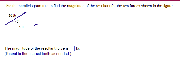 Use the parallelogram rule to find the magnitude of the resultant for the two forces shown in the figure.
16 lb
45°
5 lb
The magnitude of the resultant force is lb.
(Round to the nearest tenth as needed.)