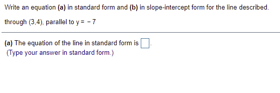 Write an equation (a) in standard form and (b) in slope-intercept form for the line described.
through (3,4), parallel to y = - 7
(a) The equation of the line in standard form is
(Type your answer in standard form.)
