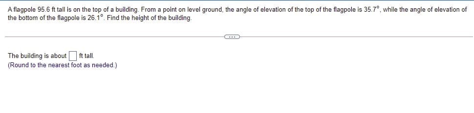 A flagpole 95.6 ft tall is on the top of a building. From a point on level ground, the angle of elevation of the top of the flagpole is 35.7°, while the angle of elevation of
the bottom of the flagpole is 26.1°. Find the height of the building.
The building is about ft tall.
(Round to the nearest foot as needed.)
