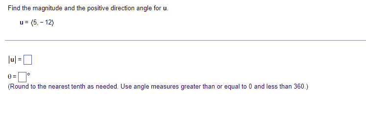 Find the magnitude and the positive direction angle for u.
u = (5,- 12)
|u|=
0=
(Round to the nearest tenth as needed. Use angle measures greater than or equal to 0 and less than 360.)