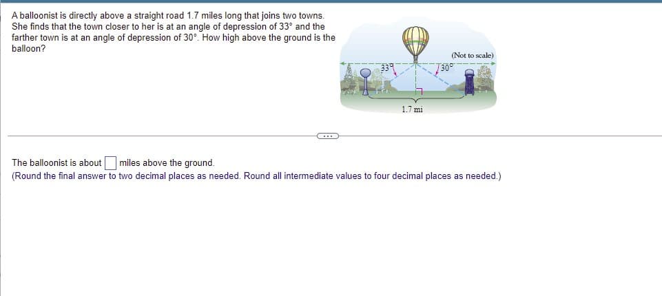 A balloonist is directly above a straight road 1.7 miles long that joins two towns.
She finds that the town closer to her is at an angle of depression of 33° and
farther town is at an angle of depression of 30°. How high above the ground is the
balloon?
(Not to scale)
730
1.7 mi
The balloonist is about miles above the ground.
(Round the final answer to two decimal places as needed. Round all intermediate values to four decimal places as needed.)
