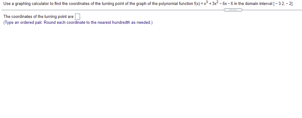 Use a graphing calculator to find the coordinates of the turning point of the graph of the polynomial function f(x) = x° + 3x2 - 6x - 6 in the domain interval [- 3.2, - 2].
C....
The coordinates of the turning point are
(Type an ordered pair. Round each coordinate to the nearest hundredth as needed.)
