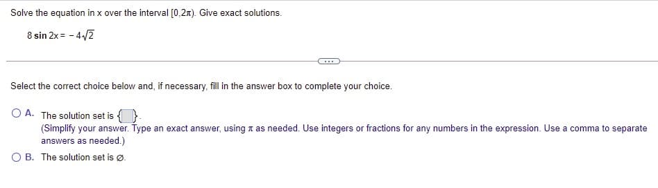 Solve the equation in x over the interval [0,2n). Give exact solutions.
8 sin 2x = - 4/2
...
Select the correct choice below and, if necessary, fill in the answer box to complete your choice.
O A. The solution set is {}-
(Simplify your answer. Type an exact answer, using x as needed. Use integers or fractions for any numbers in the expression. Use a comma to separate
answers as needed.)
O B. The solution set is ø.
