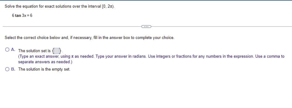 Solve the equation for exact solutions over the interval [0, 2x).
6 tan 3x = 6
...
Select the correct choice below and, if necessary, fill in the answer box to complete your choice.
O A. The solution set is {
(Type an exact answer, using t as needed. Type your answer in radians. Use integers or fractions for any numbers in the expression. Use a comma to
separate answers as needed.)
O B. The solution is the empty set.
