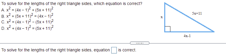 To solve for the lengths of the right triangle sides, which equation is correct?
A. x² = (4x – 1)2 + (5x+ 11)?
в х2 + (5х+11)2 - (4х- 1)2
C. x? = (4x - 1)2 - (5x+ 11)2
D. x? + (4x - 1)? = (5x+ 11)?
5х+11
%3!
4x-1
.....
To solve for the lengths of the right triangle sides, equation
is correct.
