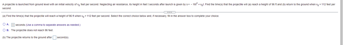 A projectile is launched from ground level with an initial velocity of vo feet per second. Neglecting air resistance, its height in feet t seconds after launch is given by s= - 16t + Vot. Find the time(s) that the projectile will (a) reach a height of 96 ft and (b) return to the ground when vo = 112 feet per
second.
(a) Find the time(s) that the projectile will reach a height of 96 ft when vo = 112 feet per second. Select the correct choice below and, if necessary, fill in the answer box to complete your choice.
O A.
seconds (Use a comma to separate answers as needed.)
O B. The projectile does not reach 96 feet.
(b) The projectile returns to the ground after
second(s).
