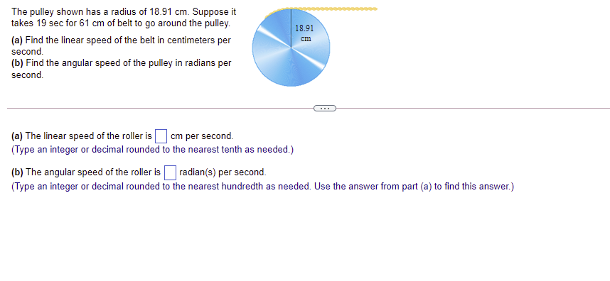 The pulley shown has a radius of 18.91 cm. Suppose it
takes 19 sec for 61 cm of belt to go around the pulley.
18.91
(a) Find the linear speed of the belt in centimeters per
second.
(b) Find the angular speed of the pulley in radians per
cm
second.
...
(a) The linear speed of the roller is
cm per second.
(Type an integer or decimal rounded to the nearest tenth as needed.)
(b) The angular speed of the roller isradian(s) per second.
(Type an integer or decimal rounded to the nearest hundredth as needed. Use the answer from part (a) to find this answer.)
