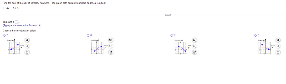 Find the sum of the pair of complex numbers. Then graph both complex numbers and their resultant.
5-4i, 5+2i
The sum is
(Type your answer in the form a +bi.)
Choose the correct graph below.
O A.
O B.
Imaginary
Q
Q
▬
▬▬▬▬▬▬
Real
19
▬▬
Real
G
Imaginary
←
O C.
Imaginary
—
Real
G
O D.
Imaginan
IN
Q
Real Q